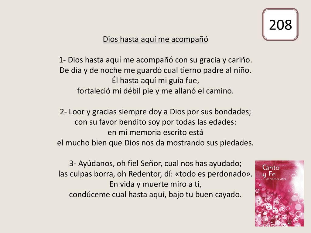 Dios hasta aquí me acompañó 1- Dios hasta aquí me acompañó con su gracia y cariño. De día y de noche me guardó cual tierno padre al niño. Él hasta aquí mi guía fue, fortaleció mi débil pie y me allanó el camino. 2- Loor y gracias siempre doy a Dios por sus bondades; con su favor bendito soy por todas las edades: en mi memoria escrito está el mucho bien que Dios nos da mostrando sus piedades. 3- Ayúdanos, oh fiel Señor, cual nos has ayudado; las culpas borra, oh Redentor, dí: «todo es perdonado». En vida y muerte miro a ti, condúceme cual hasta aquí, bajo tu buen cayado.