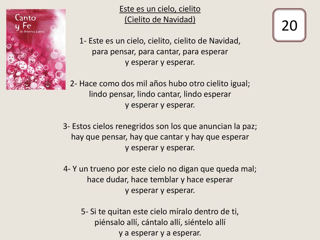 Este es un cielo, cielito (Cielito de Navidad) 1- Este es un cielo, cielito, cielito de Navidad, para pensar, para cantar, para esperar y esperar y esperar. 2- Hace como dos mil años hubo otro cielito igual; lindo pensar, lindo cantar, lindo esperar y esperar y esperar. 3- Estos cielos renegridos son los que anuncian la paz; hay que pensar, hay que cantar y hay que esperar y esperar y esperar. 4- Y un trueno por este cielo no digan que queda mal; hace dudar, hace temblar y hace esperar y esperar y esperar. 5- Si te quitan este cielo míralo dentro de ti, piénsalo allí, cántalo allí, siéntelo allí y a esperar y a esperar.