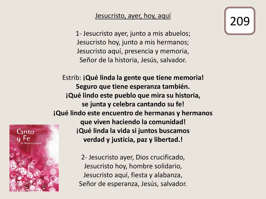 Jesucristo, ayer, hoy, aquí 1- Jesucristo ayer, junto a mis abuelos; Jesucristo hoy, junto a mis hermanos; Jesucristo aquí, presencia y memoria, Señor de la historia, Jesús, salvador. Estrib: ¡Qué linda la gente que tiene memoria! Seguro que tiene esperanza también. ¡Qué lindo este pueblo que mira su historia, se junta y celebra cantando su fe! ¡Qué lindo este encuentro de hermanas y hermanos que viven haciendo la comunidad! ¡Qué linda la vida si juntos buscamos verdad y justicia, paz y libertad.! 2- Jesucristo ayer, Dios crucificado, Jesucristo hoy, hombre solidario, Jesucristo aquí, fiesta y alabanza, Señor de esperanza, Jesús, salvador.
