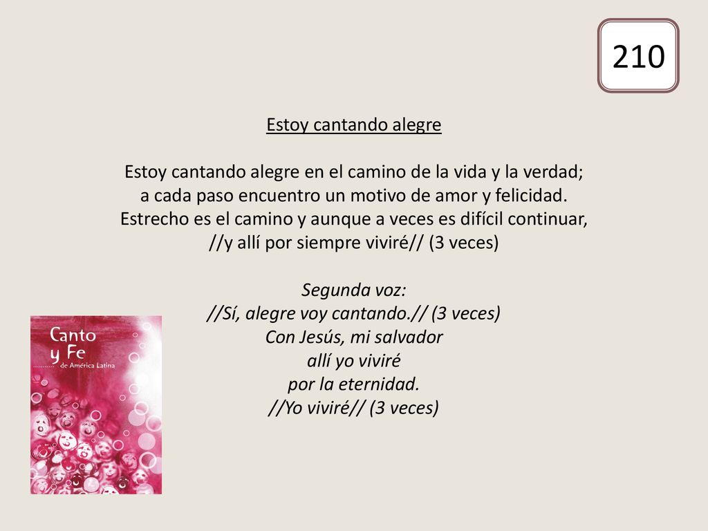 Estoy cantando alegre Estoy cantando alegre en el camino de la vida y la verdad; a cada paso encuentro un motivo de amor y felicidad. Estrecho es el camino y aunque a veces es difícil continuar, //y allí por siempre viviré// (3 veces) Segunda voz: //Sí, alegre voy cantando.// (3 veces) Con Jesús, mi salvador allí yo viviré por la eternidad. //Yo viviré// (3 veces)