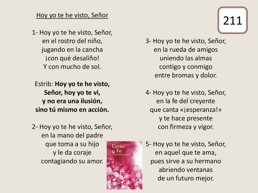 Hoy yo te he visto, Señor 1- Hoy yo te he visto, Señor, en el rostro del niño, jugando en la cancha ¡con qué desaliño! Y con mucho de sol. Estrib: Hoy yo te he visto, Señor, hoy yo te vi, y no era una ilusión, sino tú mismo en acción. 2- Hoy yo te he visto, Señor, en la mano del padre que toma a su hijo y le da coraje contagiando su amor. 3- Hoy yo te he visto, Señor, en la rueda de amigos uniendo las almas contigo y conmigo entre bromas y dolor. 4- Hoy yo te he visto, Señor, en la fe del creyente que canta «¡esperanza!» y te hace presente con firmeza y vigor. 5- Hoy yo te he visto, Señor, en aquel que te ama, pues sirve a su hermano abriendo ventanas de un futuro mejor.