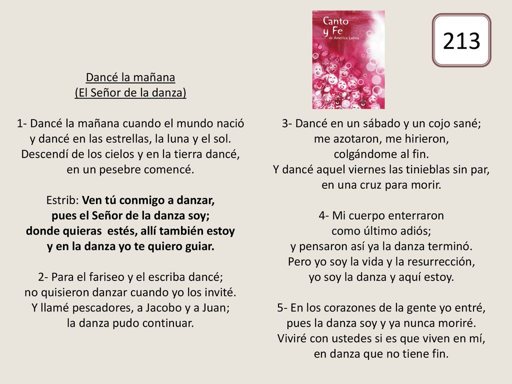 Dancé la mañana (El Señor de la danza) 1- Dancé la mañana cuando el mundo nació y dancé en las estrellas, la luna y el sol. Descendí de los cielos y en la tierra dancé, en un pesebre comencé. Estrib: Ven tú conmigo a danzar, pues el Señor de la danza soy; donde quieras estés, allí también estoy y en la danza yo te quiero guiar. 2- Para el fariseo y el escriba dancé; no quisieron danzar cuando yo los invité. Y llamé pescadores, a Jacobo y a Juan; la danza pudo continuar. 3- Dancé en un sábado y un cojo sané; me azotaron, me hirieron, colgándome al fin. Y dancé aquel viernes las tinieblas sin par, en una cruz para morir. 4- Mi cuerpo enterraron como último adiós; y pensaron así ya la danza terminó. Pero yo soy la vida y la resurrección, yo soy la danza y aquí estoy. 5- En los corazones de la gente yo entré, pues la danza soy y ya nunca moriré. Viviré con ustedes si es que viven en mí, en danza que no tiene fin.