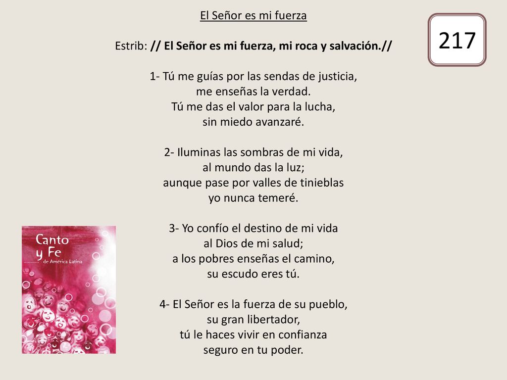 El Señor es mi fuerza Estrib: // El Señor es mi fuerza, mi roca y salvación.// 1- Tú me guías por las sendas de justicia, me enseñas la verdad. Tú me das el valor para la lucha, sin miedo avanzaré. 2- Iluminas las sombras de mi vida, al mundo das la luz; aunque pase por valles de tinieblas yo nunca temeré. 3- Yo confío el destino de mi vida al Dios de mi salud; a los pobres enseñas el camino, su escudo eres tú. 4- El Señor es la fuerza de su pueblo, su gran libertador, tú le haces vivir en confianza seguro en tu poder.