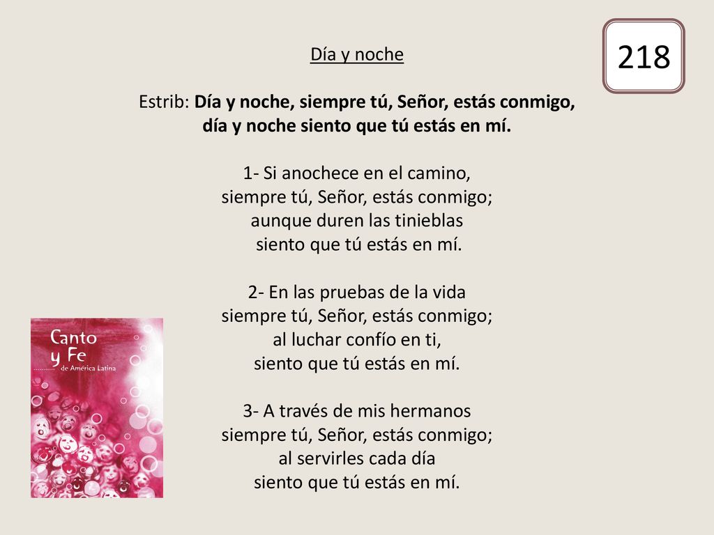 Día y noche Estrib: Día y noche, siempre tú, Señor, estás conmigo, día y noche siento que tú estás en mí. 1- Si anochece en el camino, siempre tú, Señor, estás conmigo; aunque duren las tinieblas siento que tú estás en mí. 2- En las pruebas de la vida siempre tú, Señor, estás conmigo; al luchar confío en ti, siento que tú estás en mí. 3- A través de mis hermanos siempre tú, Señor, estás conmigo; al servirles cada día siento que tú estás en mí.