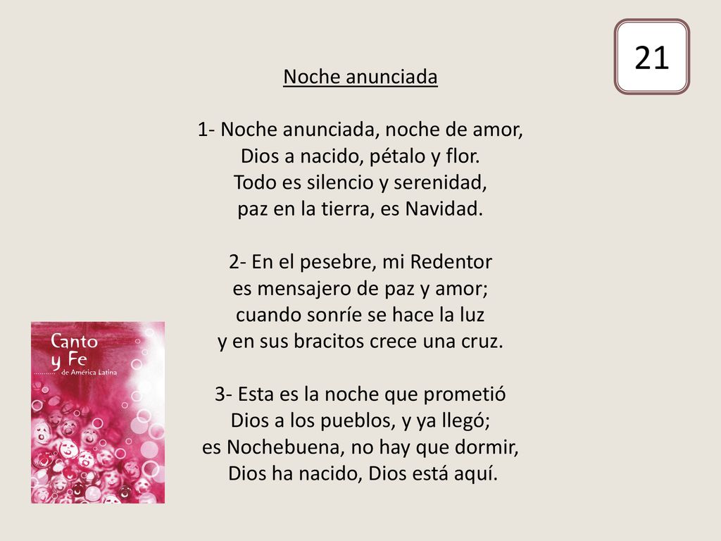 Noche anunciada 1- Noche anunciada, noche de amor, Dios a nacido, pétalo y flor. Todo es silencio y serenidad, paz en la tierra, es Navidad. 2- En el pesebre, mi Redentor es mensajero de paz y amor; cuando sonríe se hace la luz y en sus bracitos crece una cruz. 3- Esta es la noche que prometió Dios a los pueblos, y ya llegó; es Nochebuena, no hay que dormir, Dios ha nacido, Dios está aquí.