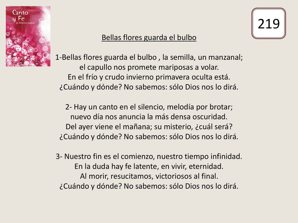Bellas flores guarda el bulbo 1-Bellas flores guarda el bulbo , la semilla, un manzanal; el capullo nos promete mariposas a volar. En el frío y crudo invierno primavera oculta está. ¿Cuándo y dónde No sabemos: sólo Dios nos lo dirá. 2- Hay un canto en el silencio, melodía por brotar; nuevo día nos anuncia la más densa oscuridad. Del ayer viene el mañana; su misterio, ¿cuál será ¿Cuándo y dónde No sabemos: sólo Dios nos lo dirá. 3- Nuestro fin es el comienzo, nuestro tiempo infinidad. En la duda hay fe latente, en vivir, eternidad. Al morir, resucitamos, victoriosos al final. ¿Cuándo y dónde No sabemos: sólo Dios nos lo dirá.