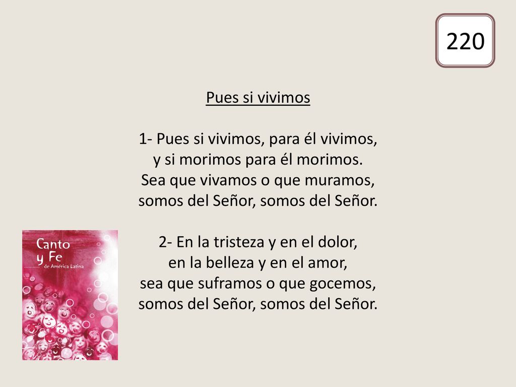 Pues si vivimos 1- Pues si vivimos, para él vivimos, y si morimos para él morimos. Sea que vivamos o que muramos, somos del Señor, somos del Señor. 2- En la tristeza y en el dolor, en la belleza y en el amor, sea que suframos o que gocemos, somos del Señor, somos del Señor.