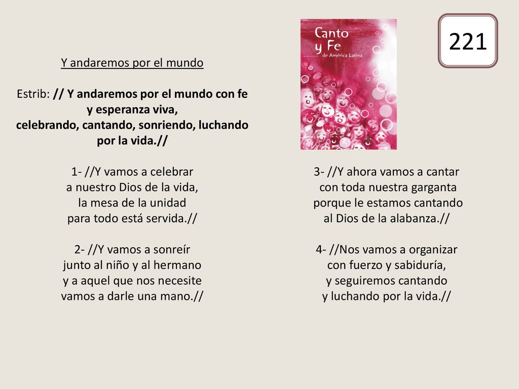 Y andaremos por el mundo Estrib: // Y andaremos por el mundo con fe y esperanza viva, celebrando, cantando, sonriendo, luchando por la vida.// 1- //Y vamos a celebrar a nuestro Dios de la vida, la mesa de la unidad para todo está servida.// 2- //Y vamos a sonreír junto al niño y al hermano y a aquel que nos necesite vamos a darle una mano.// 3- //Y ahora vamos a cantar con toda nuestra garganta porque le estamos cantando al Dios de la alabanza.// 4- //Nos vamos a organizar con fuerzo y sabiduría, y seguiremos cantando y luchando por la vida.//