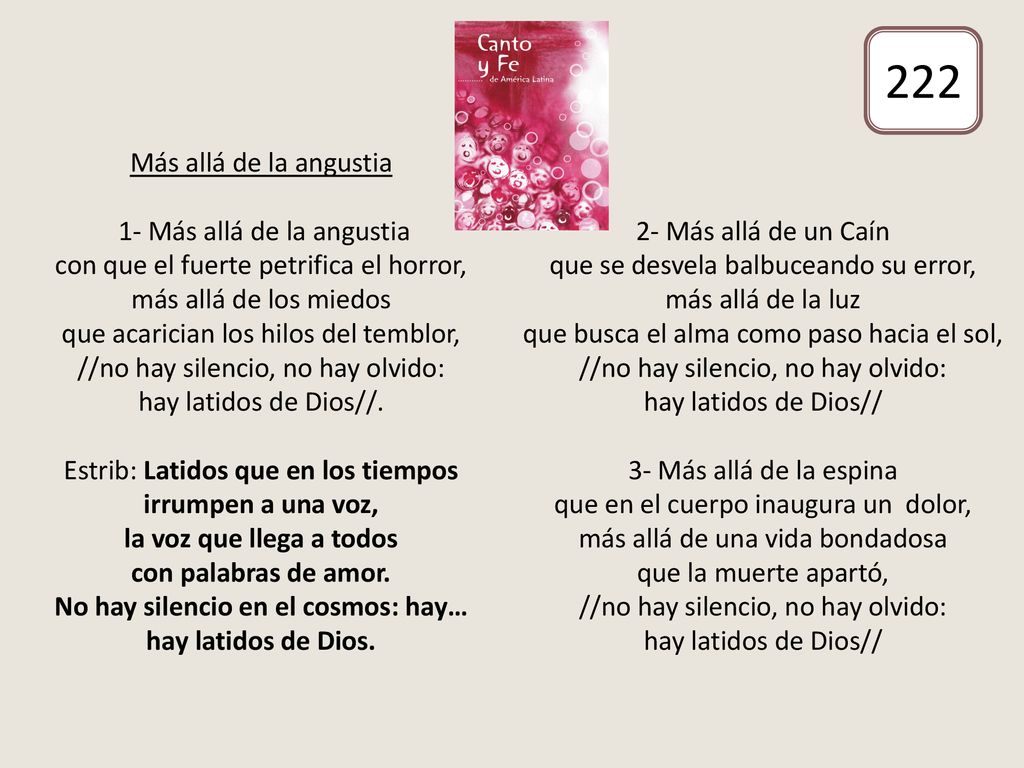 Más allá de la angustia 1- Más allá de la angustia con que el fuerte petrifica el horror, más allá de los miedos que acarician los hilos del temblor, //no hay silencio, no hay olvido: hay latidos de Dios//. Estrib: Latidos que en los tiempos irrumpen a una voz, la voz que llega a todos con palabras de amor. No hay silencio en el cosmos: hay… hay latidos de Dios. 2- Más allá de un Caín que se desvela balbuceando su error, más allá de la luz que busca el alma como paso hacia el sol, //no hay silencio, no hay olvido: hay latidos de Dios// 3- Más allá de la espina que en el cuerpo inaugura un dolor, más allá de una vida bondadosa que la muerte apartó, //no hay silencio, no hay olvido: hay latidos de Dios//