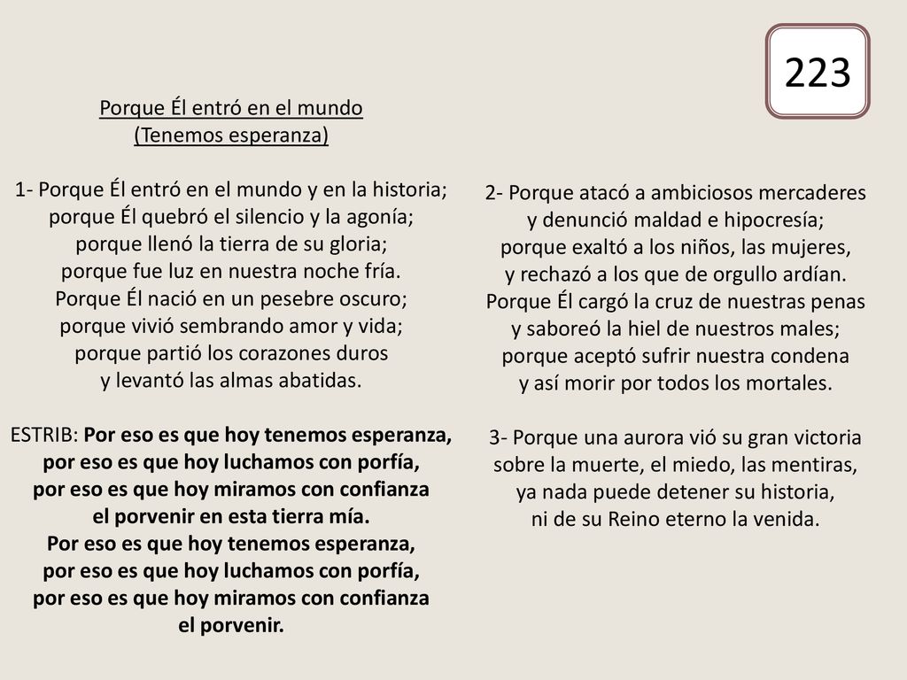 Porque Él entró en el mundo (Tenemos esperanza) 1- Porque Él entró en el mundo y en la historia; porque Él quebró el silencio y la agonía; porque llenó la tierra de su gloria; porque fue luz en nuestra noche fría. Porque Él nació en un pesebre oscuro; porque vivió sembrando amor y vida; porque partió los corazones duros y levantó las almas abatidas. ESTRIB: Por eso es que hoy tenemos esperanza, por eso es que hoy luchamos con porfía, por eso es que hoy miramos con confianza el porvenir en esta tierra mía. Por eso es que hoy tenemos esperanza, por eso es que hoy luchamos con porfía, por eso es que hoy miramos con confianza el porvenir. 2- Porque atacó a ambiciosos mercaderes y denunció maldad e hipocresía; porque exaltó a los niños, las mujeres, y rechazó a los que de orgullo ardían. Porque Él cargó la cruz de nuestras penas y saboreó la hiel de nuestros males; porque aceptó sufrir nuestra condena y así morir por todos los mortales. 3- Porque una aurora vió su gran victoria sobre la muerte, el miedo, las mentiras, ya nada puede detener su historia, ni de su Reino eterno la venida.
