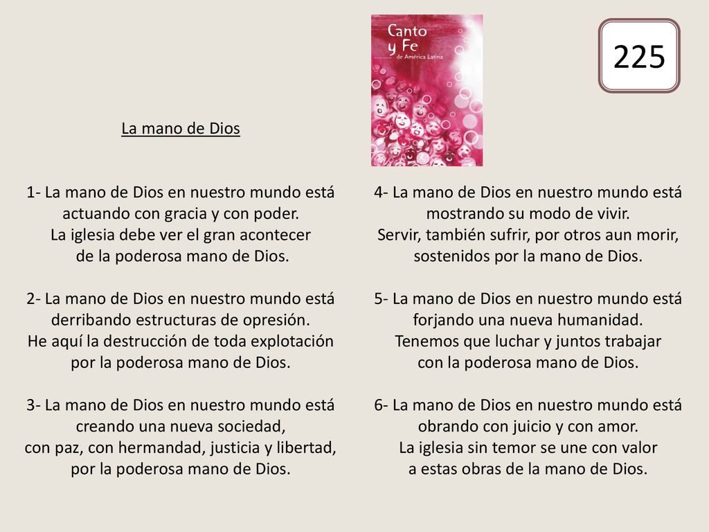 La mano de Dios 1- La mano de Dios en nuestro mundo está actuando con gracia y con poder. La iglesia debe ver el gran acontecer de la poderosa mano de Dios. 2- La mano de Dios en nuestro mundo está derribando estructuras de opresión. He aquí la destrucción de toda explotación por la poderosa mano de Dios. 3- La mano de Dios en nuestro mundo está creando una nueva sociedad, con paz, con hermandad, justicia y libertad, por la poderosa mano de Dios. 4- La mano de Dios en nuestro mundo está mostrando su modo de vivir. Servir, también sufrir, por otros aun morir, sostenidos por la mano de Dios. 5- La mano de Dios en nuestro mundo está forjando una nueva humanidad. Tenemos que luchar y juntos trabajar con la poderosa mano de Dios. 6- La mano de Dios en nuestro mundo está obrando con juicio y con amor. La iglesia sin temor se une con valor a estas obras de la mano de Dios.