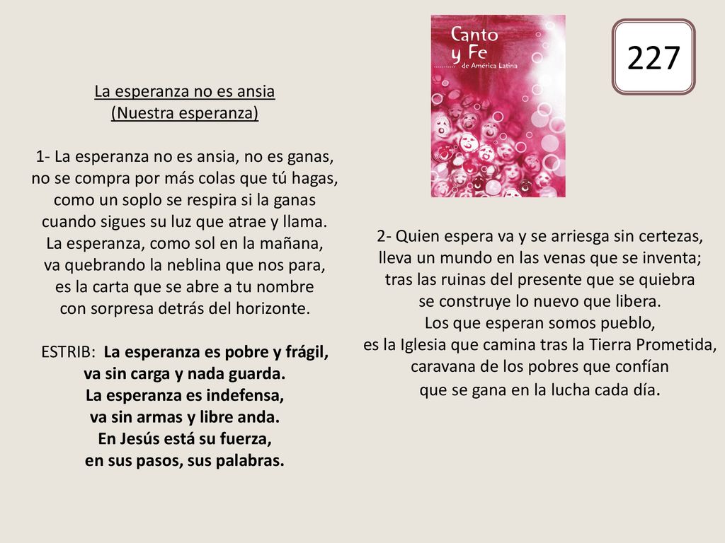 La esperanza no es ansia (Nuestra esperanza) 1- La esperanza no es ansia, no es ganas, no se compra por más colas que tú hagas, como un soplo se respira si la ganas cuando sigues su luz que atrae y llama. La esperanza, como sol en la mañana, va quebrando la neblina que nos para, es la carta que se abre a tu nombre con sorpresa detrás del horizonte. ESTRIB: La esperanza es pobre y frágil, va sin carga y nada guarda. La esperanza es indefensa, va sin armas y libre anda. En Jesús está su fuerza, en sus pasos, sus palabras. 2- Quien espera va y se arriesga sin certezas, lleva un mundo en las venas que se inventa; tras las ruinas del presente que se quiebra se construye lo nuevo que libera. Los que esperan somos pueblo, es la Iglesia que camina tras la Tierra Prometida, caravana de los pobres que confían que se gana en la lucha cada día.