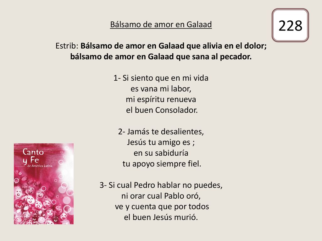 Bálsamo de amor en Galaad Estrib: Bálsamo de amor en Galaad que alivia en el dolor; bálsamo de amor en Galaad que sana al pecador. 1- Si siento que en mi vida es vana mi labor, mi espíritu renueva el buen Consolador. 2- Jamás te desalientes, Jesús tu amigo es ; en su sabiduría tu apoyo siempre fiel. 3- Si cual Pedro hablar no puedes, ni orar cual Pablo oró, ve y cuenta que por todos el buen Jesús murió.