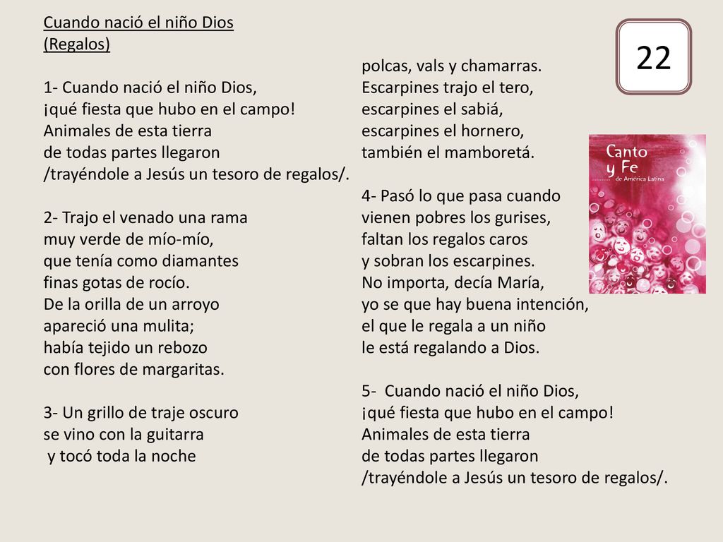 Cuando nació el niño Dios (Regalos) 1- Cuando nació el niño Dios, ¡qué fiesta que hubo en el campo! Animales de esta tierra de todas partes llegaron /trayéndole a Jesús un tesoro de regalos/. 2- Trajo el venado una rama muy verde de mío-mío, que tenía como diamantes finas gotas de rocío. De la orilla de un arroyo apareció una mulita; había tejido un rebozo con flores de margaritas. 3- Un grillo de traje oscuro se vino con la guitarra y tocó toda la noche polcas, vals y chamarras. Escarpines trajo el tero, escarpines el sabiá, escarpines el hornero, también el mamboretá. 4- Pasó lo que pasa cuando vienen pobres los gurises, faltan los regalos caros y sobran los escarpines. No importa, decía María, yo se que hay buena intención, el que le regala a un niño le está regalando a Dios. 5- Cuando nació el niño Dios, ¡qué fiesta que hubo en el campo! Animales de esta tierra de todas partes llegaron /trayéndole a Jesús un tesoro de regalos/.