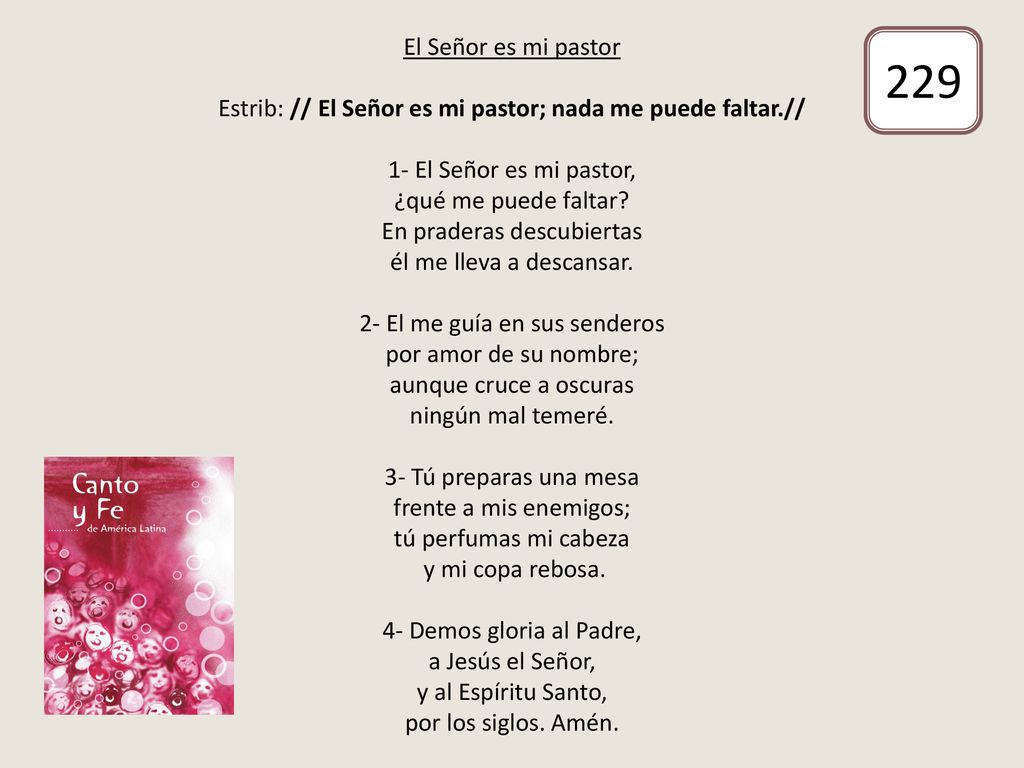 El Señor es mi pastor Estrib: // El Señor es mi pastor; nada me puede faltar.// 1- El Señor es mi pastor, ¿qué me puede faltar En praderas descubiertas él me lleva a descansar. 2- El me guía en sus senderos por amor de su nombre; aunque cruce a oscuras ningún mal temeré. 3- Tú preparas una mesa frente a mis enemigos; tú perfumas mi cabeza y mi copa rebosa. 4- Demos gloria al Padre, a Jesús el Señor, y al Espíritu Santo, por los siglos. Amén.