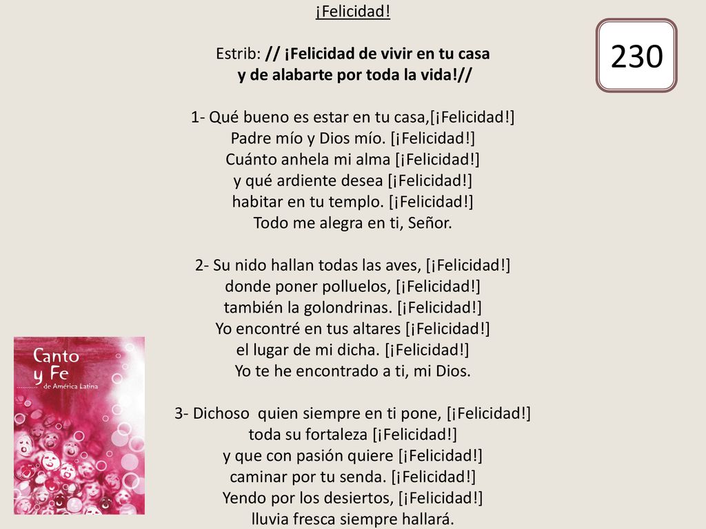 ¡Felicidad! Estrib: // ¡Felicidad de vivir en tu casa y de alabarte por toda la vida!// 1- Qué bueno es estar en tu casa,[¡Felicidad!] Padre mío y Dios mío. [¡Felicidad!] Cuánto anhela mi alma [¡Felicidad!] y qué ardiente desea [¡Felicidad!] habitar en tu templo. [¡Felicidad!] Todo me alegra en ti, Señor. 2- Su nido hallan todas las aves, [¡Felicidad!] donde poner polluelos, [¡Felicidad!] también la golondrinas. [¡Felicidad!] Yo encontré en tus altares [¡Felicidad!] el lugar de mi dicha. [¡Felicidad!] Yo te he encontrado a ti, mi Dios. 3- Dichoso quien siempre en ti pone, [¡Felicidad!] toda su fortaleza [¡Felicidad!] y que con pasión quiere [¡Felicidad!] caminar por tu senda. [¡Felicidad!] Yendo por los desiertos, [¡Felicidad!] lluvia fresca siempre hallará.