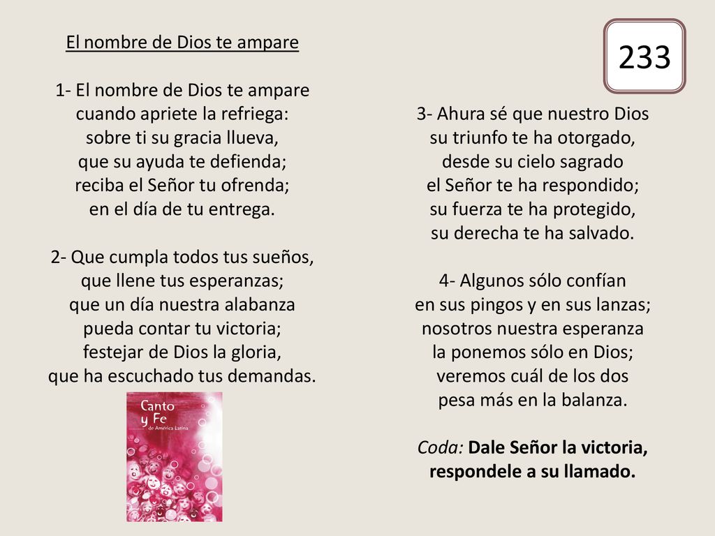 El nombre de Dios te ampare 1- El nombre de Dios te ampare cuando apriete la refriega: sobre ti su gracia llueva, que su ayuda te defienda; reciba el Señor tu ofrenda; en el día de tu entrega. 2- Que cumpla todos tus sueños, que llene tus esperanzas; que un día nuestra alabanza pueda contar tu victoria; festejar de Dios la gloria, que ha escuchado tus demandas. 3- Ahura sé que nuestro Dios su triunfo te ha otorgado, desde su cielo sagrado el Señor te ha respondido; su fuerza te ha protegido, su derecha te ha salvado. 4- Algunos sólo confían en sus pingos y en sus lanzas; nosotros nuestra esperanza la ponemos sólo en Dios; veremos cuál de los dos pesa más en la balanza. Coda: Dale Señor la victoria, respondele a su llamado.