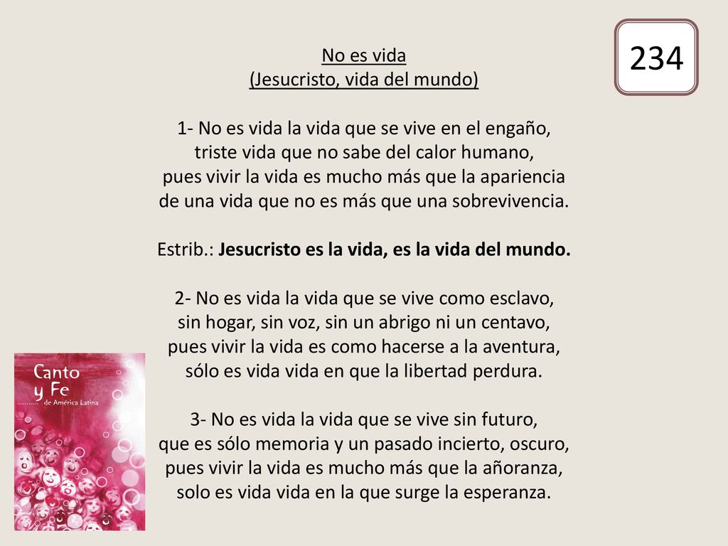 No es vida (Jesucristo, vida del mundo) 1- No es vida la vida que se vive en el engaño, triste vida que no sabe del calor humano, pues vivir la vida es mucho más que la apariencia de una vida que no es más que una sobrevivencia. Estrib.: Jesucristo es la vida, es la vida del mundo. 2- No es vida la vida que se vive como esclavo, sin hogar, sin voz, sin un abrigo ni un centavo, pues vivir la vida es como hacerse a la aventura, sólo es vida vida en que la libertad perdura. 3- No es vida la vida que se vive sin futuro, que es sólo memoria y un pasado incierto, oscuro, pues vivir la vida es mucho más que la añoranza, solo es vida vida en la que surge la esperanza.