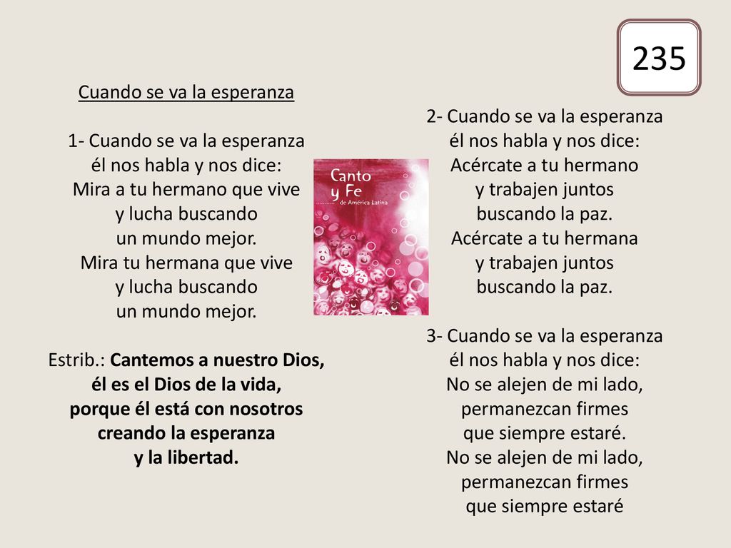 Cuando se va la esperanza 1- Cuando se va la esperanza él nos habla y nos dice: Mira a tu hermano que vive y lucha buscando un mundo mejor. Mira tu hermana que vive y lucha buscando un mundo mejor. Estrib.: Cantemos a nuestro Dios, él es el Dios de la vida, porque él está con nosotros creando la esperanza y la libertad. 2- Cuando se va la esperanza él nos habla y nos dice: Acércate a tu hermano y trabajen juntos buscando la paz. Acércate a tu hermana y trabajen juntos buscando la paz. 3- Cuando se va la esperanza él nos habla y nos dice: No se alejen de mi lado, permanezcan firmes que siempre estaré. No se alejen de mi lado, permanezcan firmes que siempre estaré