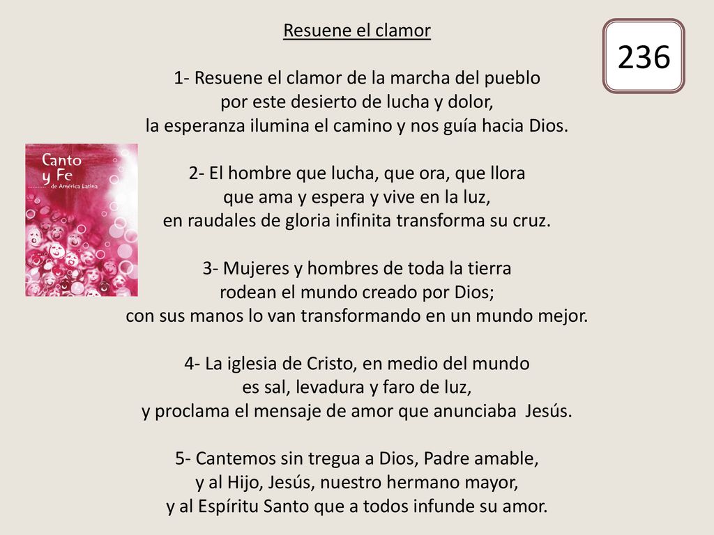 Resuene el clamor 1- Resuene el clamor de la marcha del pueblo por este desierto de lucha y dolor, la esperanza ilumina el camino y nos guía hacia Dios. 2- El hombre que lucha, que ora, que llora que ama y espera y vive en la luz, en raudales de gloria infinita transforma su cruz. 3- Mujeres y hombres de toda la tierra rodean el mundo creado por Dios; con sus manos lo van transformando en un mundo mejor. 4- La iglesia de Cristo, en medio del mundo es sal, levadura y faro de luz, y proclama el mensaje de amor que anunciaba Jesús. 5- Cantemos sin tregua a Dios, Padre amable, y al Hijo, Jesús, nuestro hermano mayor, y al Espíritu Santo que a todos infunde su amor.