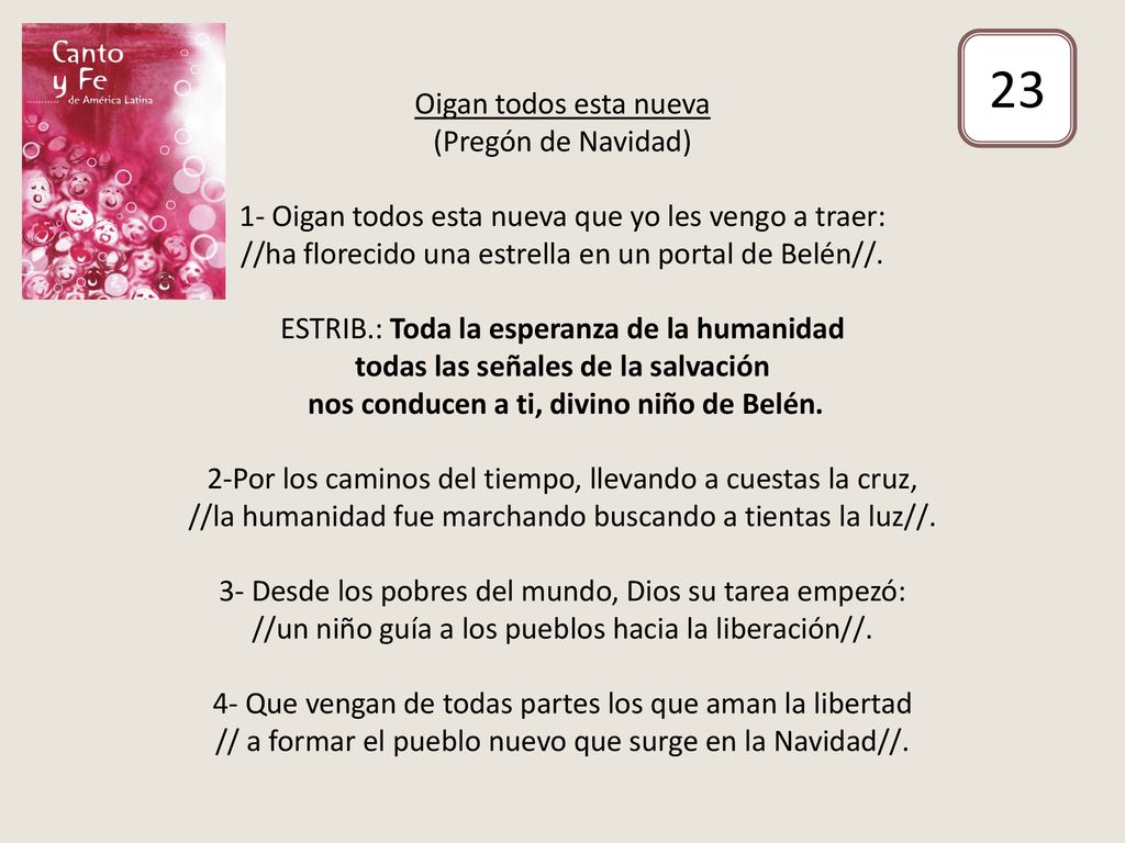 Oigan todos esta nueva (Pregón de Navidad) 1- Oigan todos esta nueva que yo les vengo a traer: //ha florecido una estrella en un portal de Belén//. ESTRIB.: Toda la esperanza de la humanidad todas las señales de la salvación nos conducen a ti, divino niño de Belén. 2-Por los caminos del tiempo, llevando a cuestas la cruz, //la humanidad fue marchando buscando a tientas la luz//. 3- Desde los pobres del mundo, Dios su tarea empezó: //un niño guía a los pueblos hacia la liberación//. 4- Que vengan de todas partes los que aman la libertad // a formar el pueblo nuevo que surge en la Navidad//.