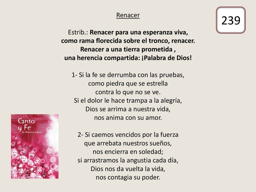 Renacer Estrib.: Renacer para una esperanza viva, como rama florecida sobre el tronco, renacer. Renacer a una tierra prometida , una herencia compartida: ¡Palabra de Dios! 1- Si la fe se derrumba con las pruebas, como piedra que se estrella contra lo que no se ve. Si el dolor le hace trampa a la alegría, Dios se arrima a nuestra vida, nos anima con su amor. 2- Si caemos vencidos por la fuerza que arrebata nuestros sueños, nos encierra en soledad; si arrastramos la angustia cada día, Dios nos da vuelta la vida, nos contagia su poder.