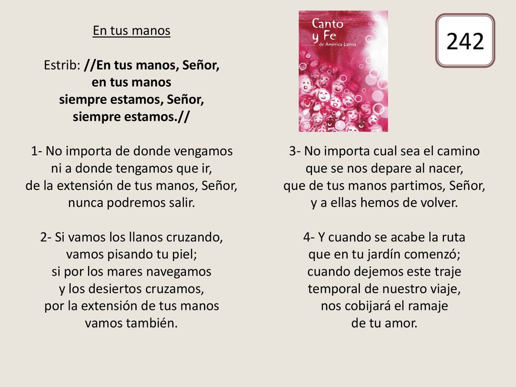En tus manos Estrib: //En tus manos, Señor, en tus manos siempre estamos, Señor, siempre estamos.// 1- No importa de donde vengamos ni a donde tengamos que ir, de la extensión de tus manos, Señor, nunca podremos salir. 2- Si vamos los llanos cruzando, vamos pisando tu piel; si por los mares navegamos y los desiertos cruzamos, por la extensión de tus manos vamos también. 3- No importa cual sea el camino que se nos depare al nacer, que de tus manos partimos, Señor, y a ellas hemos de volver. 4- Y cuando se acabe la ruta que en tu jardín comenzó; cuando dejemos este traje temporal de nuestro viaje, nos cobijará el ramaje de tu amor.