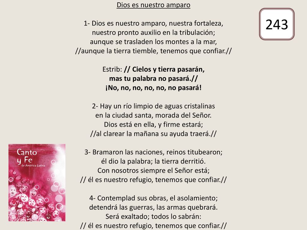 Dios es nuestro amparo 1- Dios es nuestro amparo, nuestra fortaleza, nuestro pronto auxilio en la tribulación; aunque se trasladen los montes a la mar, //aunque la tierra tiemble, tenemos que confiar.// Estrib: // Cielos y tierra pasarán, mas tu palabra no pasará.// ¡No, no, no, no, no, no pasará! 2- Hay un río limpio de aguas cristalinas en la ciudad santa, morada del Señor. Dios está en ella, y firme estará; //al clarear la mañana su ayuda traerá.// 3- Bramaron las naciones, reinos titubearon; él dio la palabra; la tierra derritió. Con nosotros siempre el Señor está; // él es nuestro refugio, tenemos que confiar.// 4- Contemplad sus obras, el asolamiento; detendrá las guerras, las armas quebrará. Será exaltado; todos lo sabrán: // él es nuestro refugio, tenemos que confiar.//