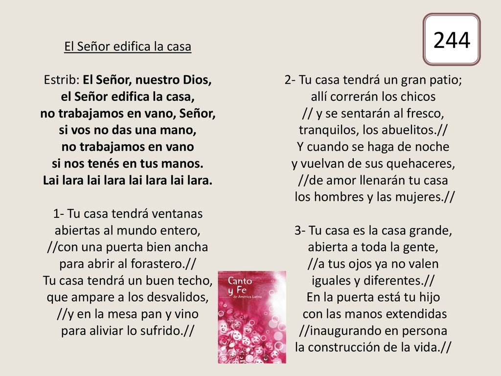 El Señor edifica la casa Estrib: El Señor, nuestro Dios, el Señor edifica la casa, no trabajamos en vano, Señor, si vos no das una mano, no trabajamos en vano si nos tenés en tus manos. Lai lara lai lara lai lara lai lara. 1- Tu casa tendrá ventanas abiertas al mundo entero, //con una puerta bien ancha para abrir al forastero.// Tu casa tendrá un buen techo, que ampare a los desvalidos, //y en la mesa pan y vino para aliviar lo sufrido.// 2- Tu casa tendrá un gran patio; allí correrán los chicos // y se sentarán al fresco, tranquilos, los abuelitos.// Y cuando se haga de noche y vuelvan de sus quehaceres, //de amor llenarán tu casa los hombres y las mujeres.// 3- Tu casa es la casa grande, abierta a toda la gente, //a tus ojos ya no valen iguales y diferentes.// En la puerta está tu hijo con las manos extendidas //inaugurando en persona la construcción de la vida.//