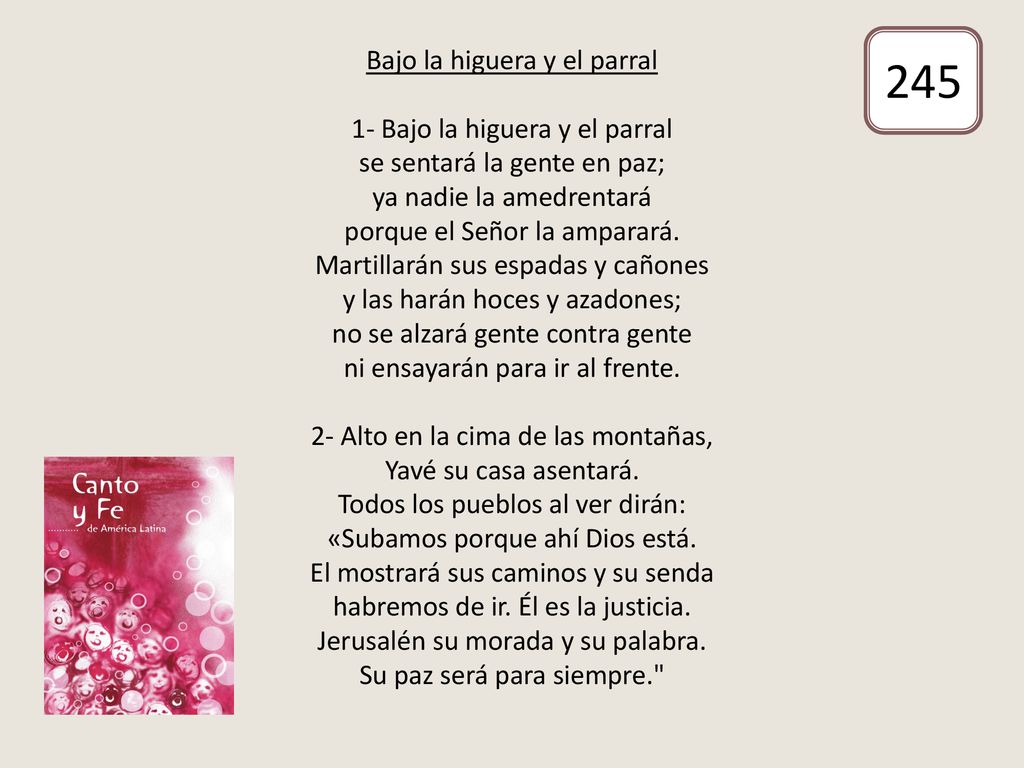 Bajo la higuera y el parral 1- Bajo la higuera y el parral se sentará la gente en paz; ya nadie la amedrentará porque el Señor la amparará. Martillarán sus espadas y cañones y las harán hoces y azadones; no se alzará gente contra gente ni ensayarán para ir al frente. 2- Alto en la cima de las montañas, Yavé su casa asentará. Todos los pueblos al ver dirán: «Subamos porque ahí Dios está. El mostrará sus caminos y su senda habremos de ir. Él es la justicia. Jerusalén su morada y su palabra. Su paz será para siempre.