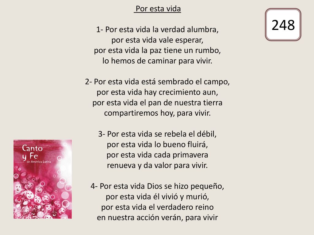 Por esta vida 1- Por esta vida la verdad alumbra, por esta vida vale esperar, por esta vida la paz tiene un rumbo, lo hemos de caminar para vivir. 2- Por esta vida está sembrado el campo, por esta vida hay crecimiento aun, por esta vida el pan de nuestra tierra compartiremos hoy, para vivir. 3- Por esta vida se rebela el débil, por esta vida lo bueno fluirá, por esta vida cada primavera renueva y da valor para vivir. 4- Por esta vida Dios se hizo pequeño, por esta vida él vivió y murió, por esta vida el verdadero reino en nuestra acción verán, para vivir