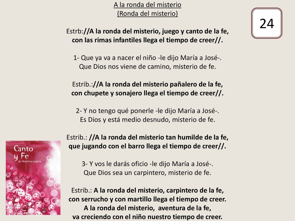 A la ronda del misterio (Ronda del misterio) Estrb://A la ronda del misterio, juego y canto de la fe, con las rimas infantiles llega el tiempo de creer//. 1- Que ya va a nacer el niño -le dijo María a José-. Que Dios nos viene de camino, misterio de fe. Estrib.://A la ronda del misterio pañalero de la fe, con chupete y sonajero llega el tiempo de creer//. 2- Y no tengo qué ponerle -le dijo María a José-. Es Dios y está medio desnudo, misterio de fe. Estrib.: //A la ronda del misterio tan humilde de la fe, que jugando con el barro llega el tiempo de creer//. 3- Y vos le darás oficio -le dijo María a José-. Que Dios sea un carpintero, misterio de fe. Estrib.: A la ronda del misterio, carpintero de la fe, con serrucho y con martillo llega el tiempo de creer. A la ronda del misterio, aventura de la fe, va creciendo con el niño nuestro tiempo de creer.