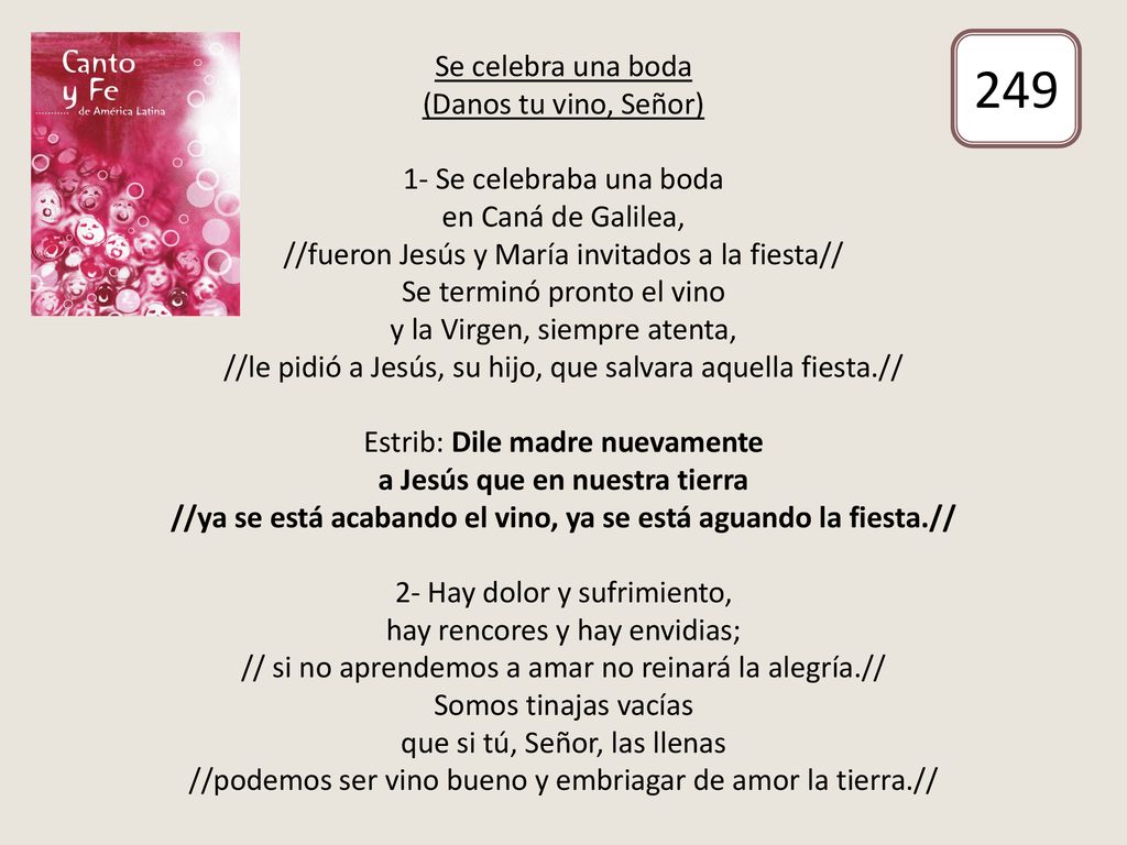Se celebra una boda (Danos tu vino, Señor) 1- Se celebraba una boda en Caná de Galilea, //fueron Jesús y María invitados a la fiesta// Se terminó pronto el vino y la Virgen, siempre atenta, //le pidió a Jesús, su hijo, que salvara aquella fiesta.// Estrib: Dile madre nuevamente a Jesús que en nuestra tierra //ya se está acabando el vino, ya se está aguando la fiesta.// 2- Hay dolor y sufrimiento, hay rencores y hay envidias; // si no aprendemos a amar no reinará la alegría.// Somos tinajas vacías que si tú, Señor, las llenas //podemos ser vino bueno y embriagar de amor la tierra.//