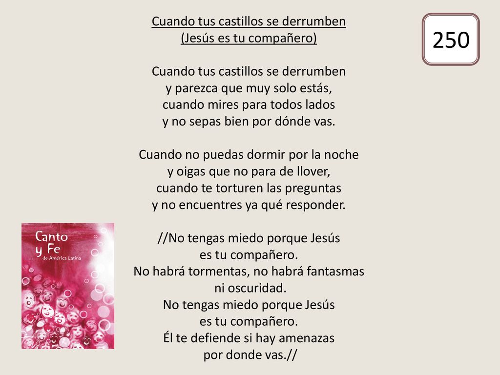 Cuando tus castillos se derrumben (Jesús es tu compañero) Cuando tus castillos se derrumben y parezca que muy solo estás, cuando mires para todos lados y no sepas bien por dónde vas. Cuando no puedas dormir por la noche y oigas que no para de llover, cuando te torturen las preguntas y no encuentres ya qué responder. //No tengas miedo porque Jesús es tu compañero. No habrá tormentas, no habrá fantasmas ni oscuridad. No tengas miedo porque Jesús es tu compañero. Él te defiende si hay amenazas por donde vas.//