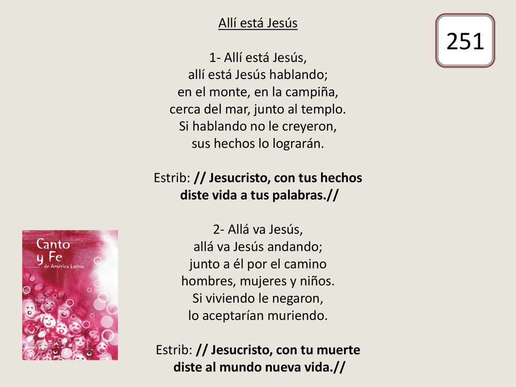 Allí está Jesús 1- Allí está Jesús, allí está Jesús hablando; en el monte, en la campiña, cerca del mar, junto al templo. Si hablando no le creyeron, sus hechos lo lograrán. Estrib: // Jesucristo, con tus hechos diste vida a tus palabras.// 2- Allá va Jesús, allá va Jesús andando; junto a él por el camino hombres, mujeres y niños. Si viviendo le negaron, lo aceptarían muriendo. Estrib: // Jesucristo, con tu muerte diste al mundo nueva vida.//