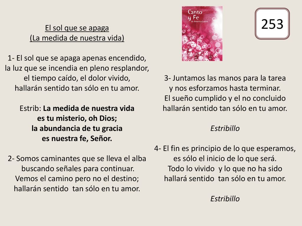 El sol que se apaga (La medida de nuestra vida) 1- El sol que se apaga apenas encendido, la luz que se incendia en pleno resplandor, el tiempo caído, el dolor vivido, hallarán sentido tan sólo en tu amor. Estrib: La medida de nuestra vida es tu misterio, oh Dios; la abundancia de tu gracia es nuestra fe, Señor. 2- Somos caminantes que se lleva el alba buscando señales para continuar. Vemos el camino pero no el destino; hallarán sentido tan sólo en tu amor. 3- Juntamos las manos para la tarea y nos esforzamos hasta terminar. El sueño cumplido y el no concluido hallarán sentido tan sólo en tu amor. Estribillo 4- El fin es principio de lo que esperamos, es sólo el inicio de lo que será. Todo lo vivido y lo que no ha sido hallará sentido tan sólo en tu amor. Estribillo