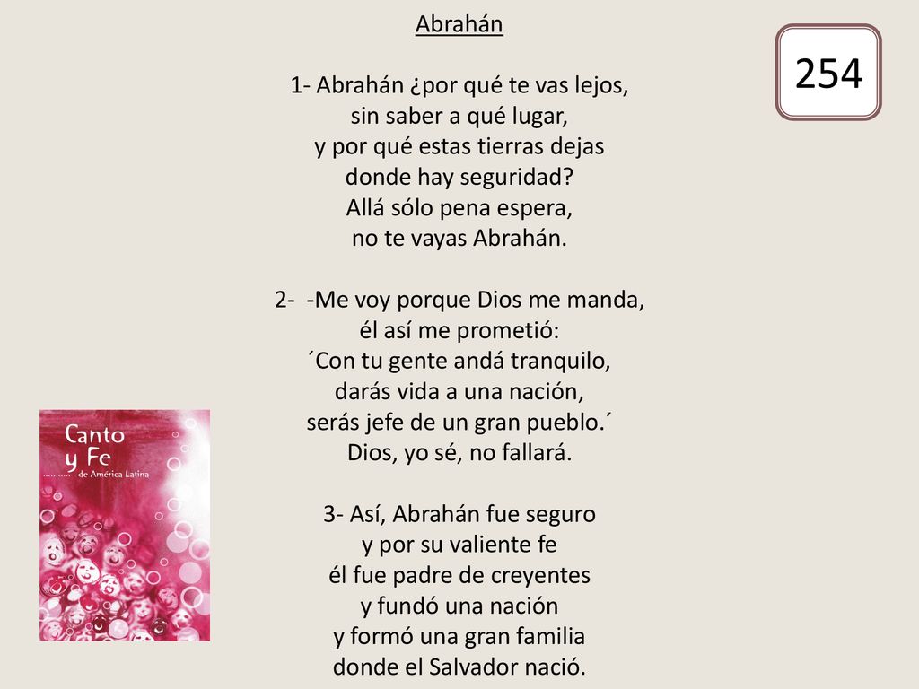 Abrahán 1- Abrahán ¿por qué te vas lejos, sin saber a qué lugar, y por qué estas tierras dejas donde hay seguridad Allá sólo pena espera, no te vayas Abrahán. 2- -Me voy porque Dios me manda, él así me prometió: ´Con tu gente andá tranquilo, darás vida a una nación, serás jefe de un gran pueblo.´ Dios, yo sé, no fallará. 3- Así, Abrahán fue seguro y por su valiente fe él fue padre de creyentes y fundó una nación y formó una gran familia donde el Salvador nació.