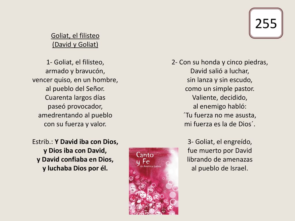 Goliat, el filisteo (David y Goliat) 1- Goliat, el filisteo, armado y bravucón, vencer quiso, en un hombre, al pueblo del Señor. Cuarenta largos días paseó provocador, amedrentando al pueblo con su fuerza y valor. Estrib.: Y David iba con Dios, y Dios iba con David, y David confiaba en Dios, y luchaba Dios por él. 2- Con su honda y cinco piedras, David salió a luchar, sin lanza y sin escudo, como un simple pastor. Valiente, decidido, al enemigo habló: ´Tu fuerza no me asusta, mi fuerza es la de Dios´. 3- Goliat, el engreído, fue muerto por David librando de amenazas al pueblo de Israel.