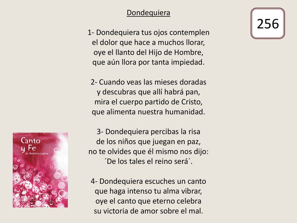 Dondequiera 1- Dondequiera tus ojos contemplen el dolor que hace a muchos llorar, oye el llanto del Hijo de Hombre, que aún llora por tanta impiedad. 2- Cuando veas las mieses doradas y descubras que allí habrá pan, mira el cuerpo partido de Cristo, que alimenta nuestra humanidad. 3- Dondequiera percibas la risa de los niños que juegan en paz, no te olvides que él mismo nos dijo: ´De los tales el reino será´. 4- Dondequiera escuches un canto que haga intenso tu alma vibrar, oye el canto que eterno celebra su victoria de amor sobre el mal.