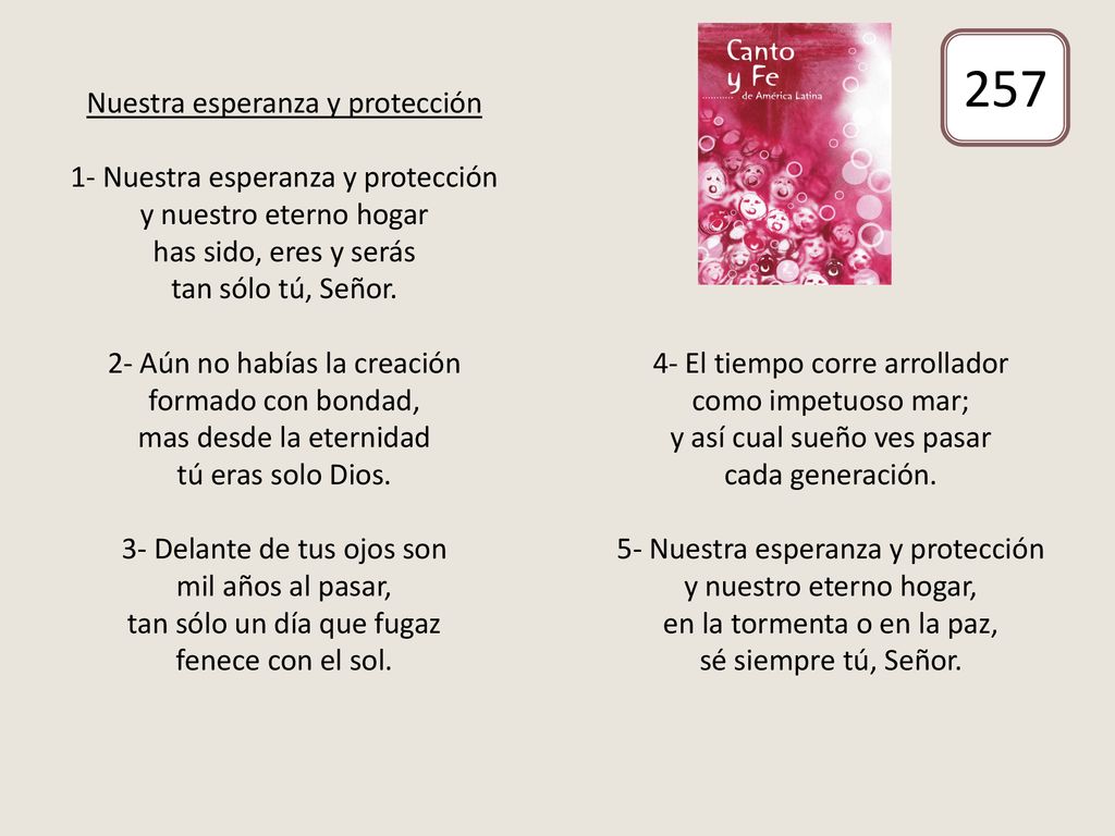 Nuestra esperanza y protección 1- Nuestra esperanza y protección y nuestro eterno hogar has sido, eres y serás tan sólo tú, Señor. 2- Aún no habías la creación formado con bondad, mas desde la eternidad tú eras solo Dios. 3- Delante de tus ojos son mil años al pasar, tan sólo un día que fugaz fenece con el sol. 4- El tiempo corre arrollador como impetuoso mar; y así cual sueño ves pasar cada generación. 5- Nuestra esperanza y protección y nuestro eterno hogar, en la tormenta o en la paz, sé siempre tú, Señor.