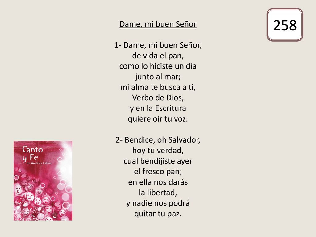 Dame, mi buen Señor 1- Dame, mi buen Señor, de vida el pan, como lo hiciste un día junto al mar; mi alma te busca a ti, Verbo de Dios, y en la Escritura quiere oir tu voz. 2- Bendice, oh Salvador, hoy tu verdad, cual bendijiste ayer el fresco pan; en ella nos darás la libertad, y nadie nos podrá quitar tu paz.