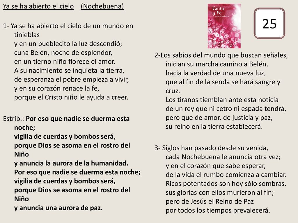 Ya se ha abierto el cielo (Nochebuena) 1- Ya se ha abierto el cielo de un mundo en tinieblas y en un pueblecito la luz descendió; cuna Belén, noche de esplendor, en un tierno niño florece el amor. A su nacimiento se inquieta la tierra, de esperanza el pobre empieza a vivir, y en su corazón renace la fe, porque el Cristo niño le ayuda a creer. Estrib.: Por eso que nadie se duerma esta noche; vigilia de cuerdas y bombos será, porque Dios se asoma en el rostro del Niño y anuncia la aurora de la humanidad. Por eso que nadie se duerma esta noche; vigilia de cuerdas y bombos será, porque Dios se asoma en el rostro del Niño y anuncia una aurora de paz.