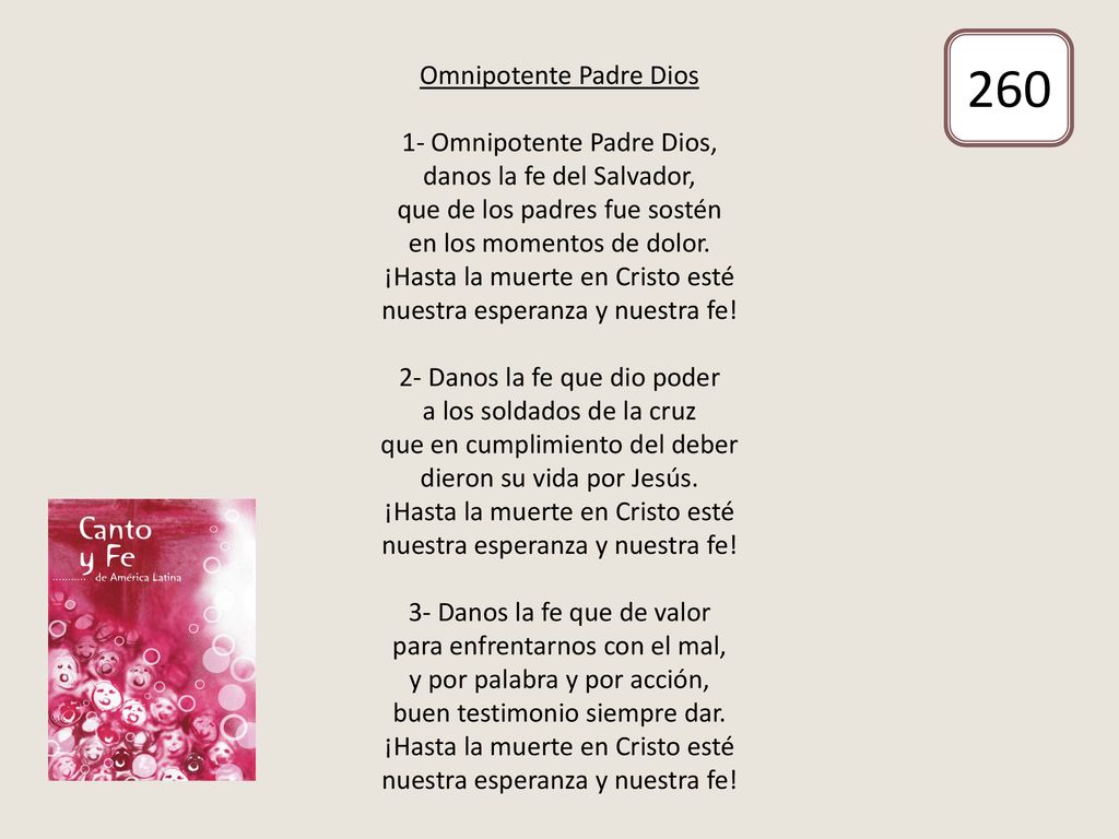 Omnipotente Padre Dios 1- Omnipotente Padre Dios, danos la fe del Salvador, que de los padres fue sostén en los momentos de dolor. ¡Hasta la muerte en Cristo esté nuestra esperanza y nuestra fe! 2- Danos la fe que dio poder a los soldados de la cruz que en cumplimiento del deber dieron su vida por Jesús. ¡Hasta la muerte en Cristo esté nuestra esperanza y nuestra fe! 3- Danos la fe que de valor para enfrentarnos con el mal, y por palabra y por acción, buen testimonio siempre dar. ¡Hasta la muerte en Cristo esté nuestra esperanza y nuestra fe!
