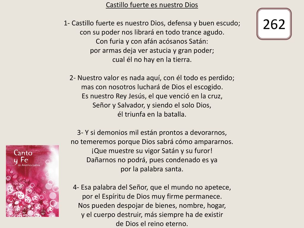 Castillo fuerte es nuestro Dios 1- Castillo fuerte es nuestro Dios, defensa y buen escudo; con su poder nos librará en todo trance agudo. Con furia y con afán acósanos Satán: por armas deja ver astucia y gran poder; cual él no hay en la tierra. 2- Nuestro valor es nada aquí, con él todo es perdido; mas con nosotros luchará de Dios el escogido. Es nuestro Rey Jesús, el que venció en la cruz, Señor y Salvador, y siendo el solo Dios, él triunfa en la batalla. 3- Y si demonios mil están prontos a devorarnos, no temeremos porque Dios sabrá cómo ampararnos. ¡Que muestre su vigor Satán y su furor! Dañarnos no podrá, pues condenado es ya por la palabra santa. 4- Esa palabra del Señor, que el mundo no apetece, por el Espíritu de Dios muy firme permanece. Nos pueden despojar de bienes, nombre, hogar, y el cuerpo destruir, más siempre ha de existir de Dios el reino eterno.