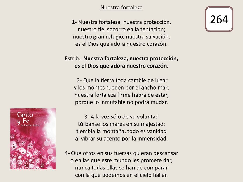 Nuestra fortaleza 1- Nuestra fortaleza, nuestra protección, nuestro fiel socorro en la tentación; nuestro gran refugio, nuestra salvación, es el Dios que adora nuestro corazón. Estrib.: Nuestra fortaleza, nuestra protección, es el Dios que adora nuestro corazón. 2- Que la tierra toda cambie de lugar y los montes rueden por el ancho mar; nuestra fortaleza firme habrá de estar, porque lo inmutable no podrá mudar. 3- A la voz sólo de su voluntad túrbanse los mares en su majestad; tiembla la montaña, todo es vanidad al vibrar su acento por la inmensidad. 4- Que otros en sus fuerzas quieran descansar o en las que este mundo les promete dar, nunca todas ellas se han de comparar con la que podemos en el cielo hallar.