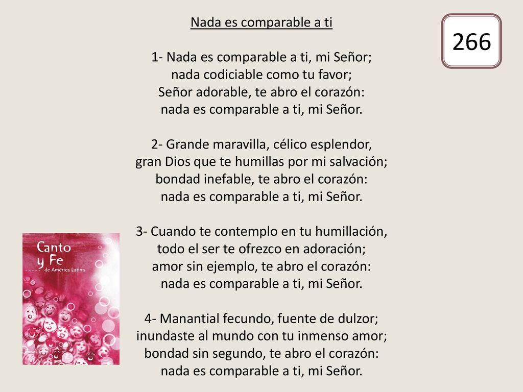 Nada es comparable a ti 1- Nada es comparable a ti, mi Señor; nada codiciable como tu favor; Señor adorable, te abro el corazón: nada es comparable a ti, mi Señor. 2- Grande maravilla, célico esplendor, gran Dios que te humillas por mi salvación; bondad inefable, te abro el corazón: nada es comparable a ti, mi Señor. 3- Cuando te contemplo en tu humillación, todo el ser te ofrezco en adoración; amor sin ejemplo, te abro el corazón: nada es comparable a ti, mi Señor. 4- Manantial fecundo, fuente de dulzor; inundaste al mundo con tu inmenso amor; bondad sin segundo, te abro el corazón: nada es comparable a ti, mi Señor.