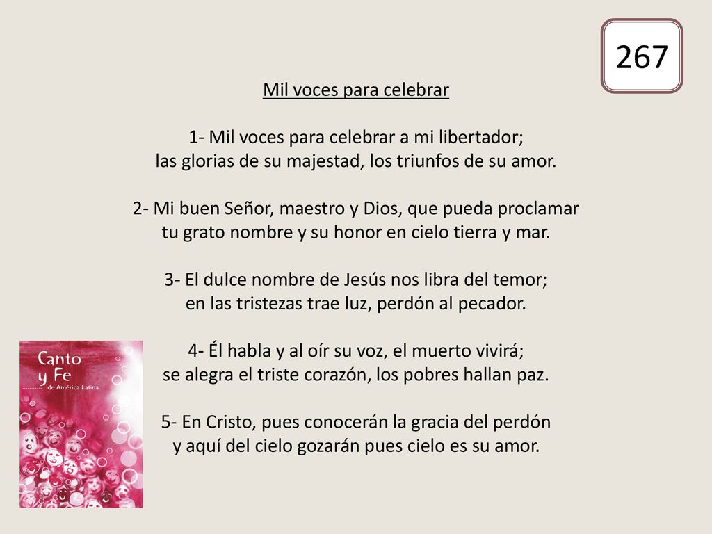 Mil voces para celebrar 1- Mil voces para celebrar a mi libertador; las glorias de su majestad, los triunfos de su amor. 2- Mi buen Señor, maestro y Dios, que pueda proclamar tu grato nombre y su honor en cielo tierra y mar. 3- El dulce nombre de Jesús nos libra del temor; en las tristezas trae luz, perdón al pecador. 4- Él habla y al oír su voz, el muerto vivirá; se alegra el triste corazón, los pobres hallan paz. 5- En Cristo, pues conocerán la gracia del perdón y aquí del cielo gozarán pues cielo es su amor.