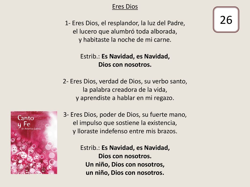 Eres Dios 1- Eres Dios, el resplandor, la luz del Padre, el lucero que alumbró toda alborada, y habitaste la noche de mi carne. Estrib.: Es Navidad, es Navidad, Dios con nosotros. 2- Eres Dios, verdad de Dios, su verbo santo, la palabra creadora de la vida, y aprendiste a hablar en mi regazo. 3- Eres Dios, poder de Dios, su fuerte mano, el impulso que sostiene la existencia, y lloraste indefenso entre mis brazos. Estrib.: Es Navidad, es Navidad, Dios con nosotros. Un niño, Dios con nosotros, un niño, Dios con nosotros.