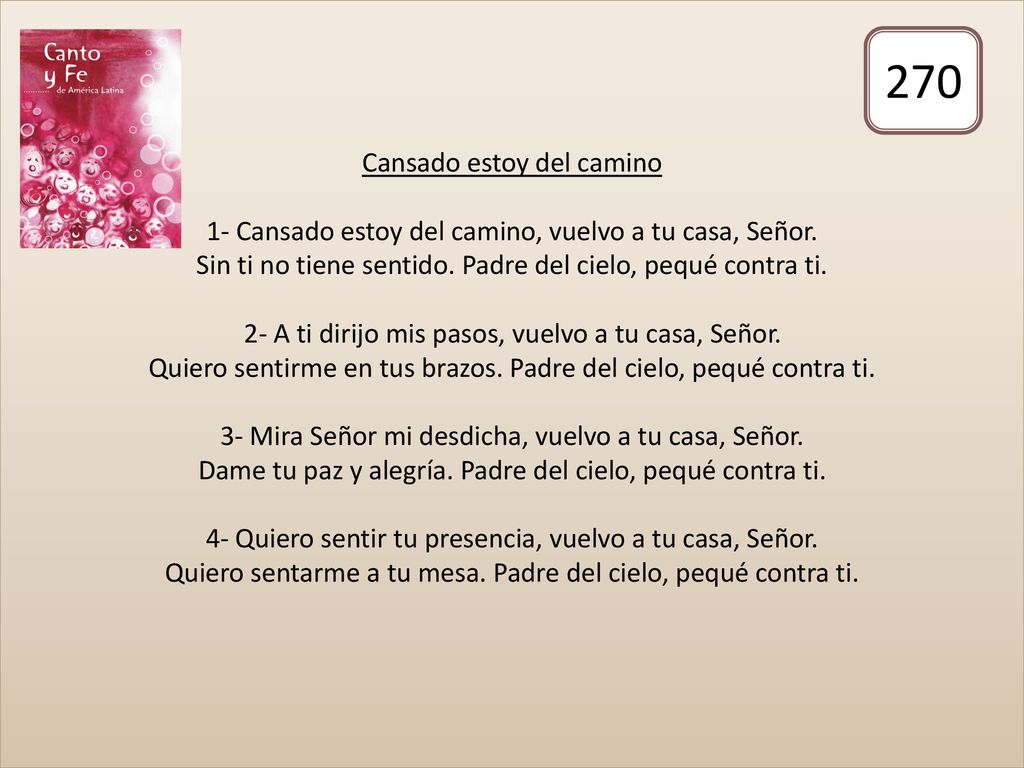 Cansado estoy del camino 1- Cansado estoy del camino, vuelvo a tu casa, Señor. Sin ti no tiene sentido. Padre del cielo, pequé contra ti. 2- A ti dirijo mis pasos, vuelvo a tu casa, Señor. Quiero sentirme en tus brazos. Padre del cielo, pequé contra ti. 3- Mira Señor mi desdicha, vuelvo a tu casa, Señor. Dame tu paz y alegría. Padre del cielo, pequé contra ti. 4- Quiero sentir tu presencia, vuelvo a tu casa, Señor. Quiero sentarme a tu mesa. Padre del cielo, pequé contra ti.