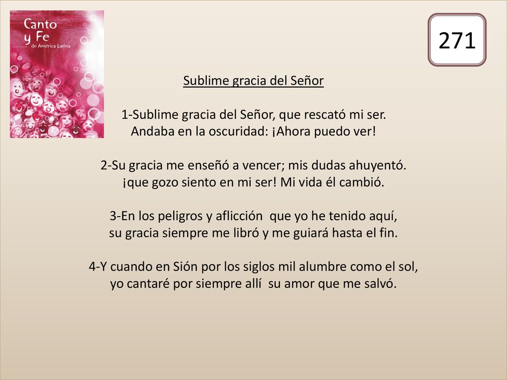 Sublime gracia del Señor 1-Sublime gracia del Señor, que rescató mi ser. Andaba en la oscuridad: ¡Ahora puedo ver! 2-Su gracia me enseñó a vencer; mis dudas ahuyentó. ¡que gozo siento en mi ser! Mi vida él cambió. 3-En los peligros y aflicción que yo he tenido aquí, su gracia siempre me libró y me guiará hasta el fin. 4-Y cuando en Sión por los siglos mil alumbre como el sol, yo cantaré por siempre allí su amor que me salvó.